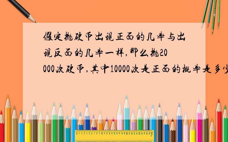 假定抛硬币出现正面的几率与出现反面的几率一样,那么抛20000次硬币,其中10000次是正面的概率是多少可能是我没说清楚。本题不是求抛20000次硬币正面出现的概率，而是求抛两万次硬币正面