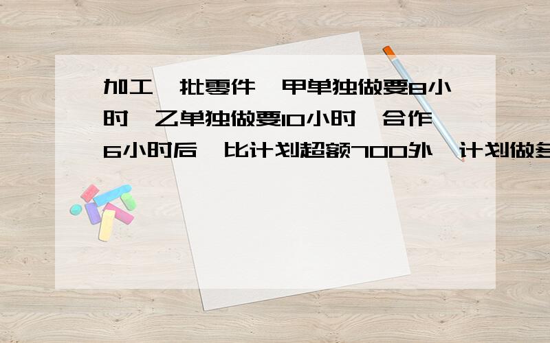 加工一批零件,甲单独做要8小时,乙单独做要10小时,合作6小时后,比计划超额700外,计划做多少个