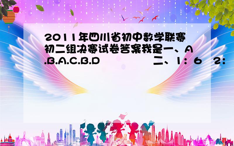 2011年四川省初中数学联赛初二组决赛试卷答案我是一、A.B.A.C.B.D               二、1：6   2：10  3：143     4：6      三、5   四、23第2大题2小题是什么题