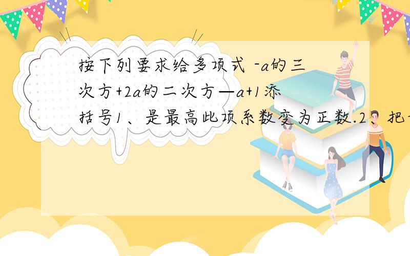 按下列要求给多项式 -a的三次方+2a的二次方—a+1添括号1、是最高此项系数变为正数.2、把奇数项放在最前面是: