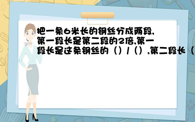 把一条6米长的钢丝分成两段,第一段长是第二段的2倍,第一段长是这条钢丝的（）/（）,第二段长（）米