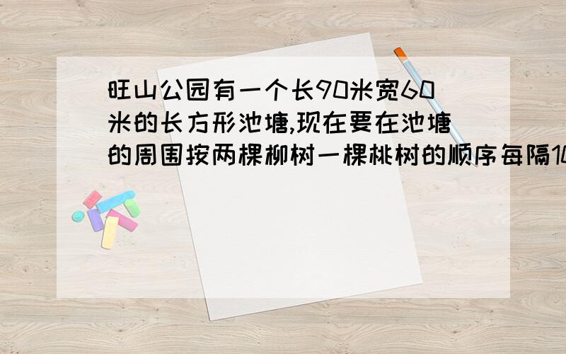 旺山公园有一个长90米宽60米的长方形池塘,现在要在池塘的周围按两棵柳树一棵桃树的顺序每隔10米栽一棵,问需要柳树和桃树各多少棵