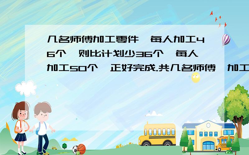 几名师傅加工零件,每人加工46个,则比计划少36个,每人加工50个,正好完成.共几名师傅,加工多少个零件