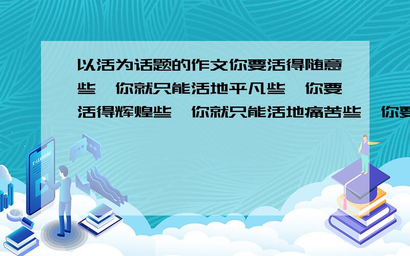 以活为话题的作文你要活得随意些,你就只能活地平凡些,你要活得辉煌些,你就只能活地痛苦些,你要活得长久些,你就只能活地简单些.联系自己生活实际,从以上材料中选取一角度,以