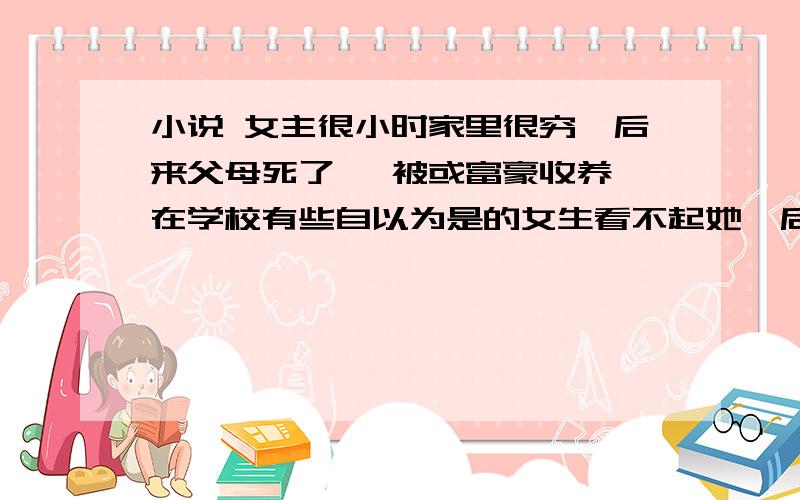 小说 女主很小时家里很穷,后来父母死了 ,被或富豪收养,在学校有些自以为是的女生看不起她,后来被教训女主在新学校被女生嘲笑,后来知道真相很惊讶rT.