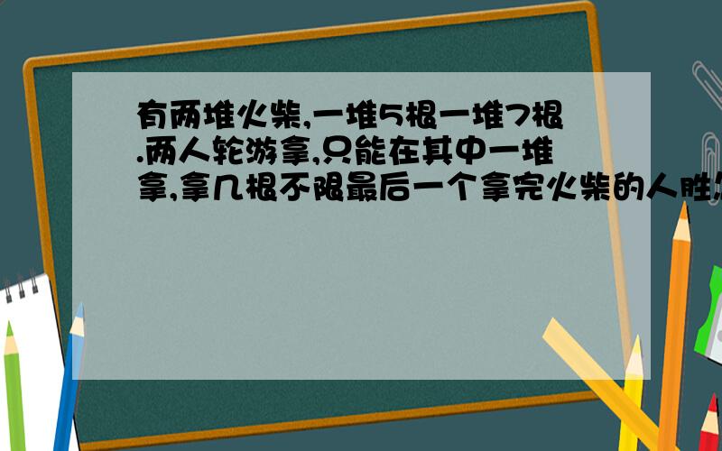 有两堆火柴,一堆5根一堆7根.两人轮游拿,只能在其中一堆拿,拿几根不限最后一个拿完火柴的人胜怎么拿胜