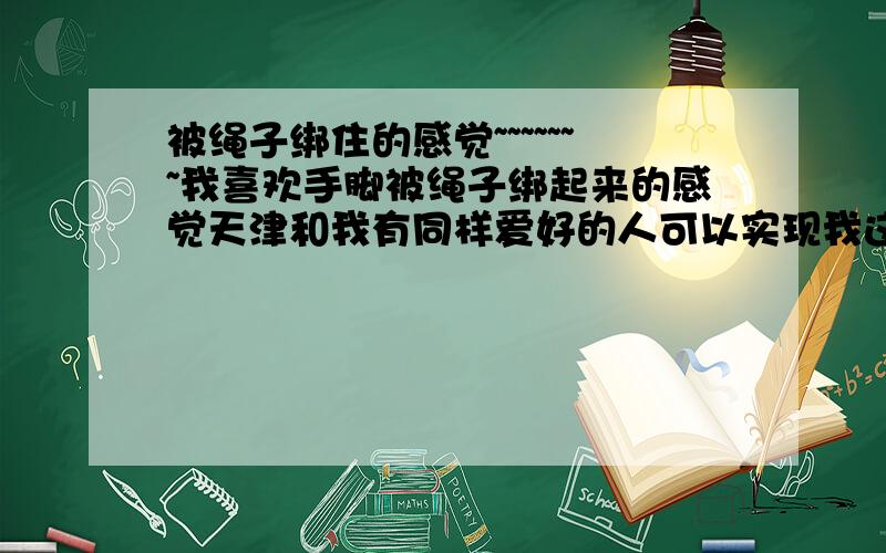 被绳子绑住的感觉~~~~~~~我喜欢手脚被绳子绑起来的感觉天津和我有同样爱好的人可以实现我这个愿望吗