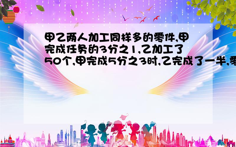 甲乙两人加工同样多的零件,甲完成任务的3分之1,乙加工了50个,甲完成5分之3时,乙完成了一半,零件几个?