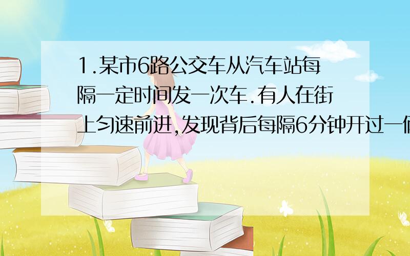 1.某市6路公交车从汽车站每隔一定时间发一次车.有人在街上匀速前进,发现背后每隔6分钟开过一俩6路车,而迎面每隔3分钟有一辆6路车驶来.每隔几小时发出一辆车?2.有一个分数,将他的分母加