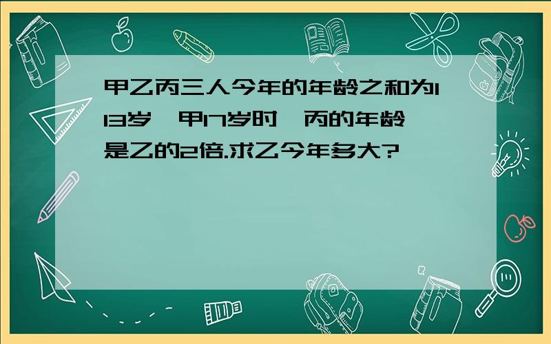 甲乙丙三人今年的年龄之和为113岁,甲17岁时,丙的年龄是乙的2倍.求乙今年多大?