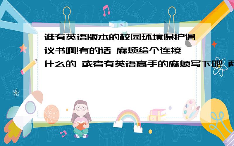 谁有英语版本的校园环境保护倡议书啊!有的话 麻烦给个连接什么的 或者有英语高手的麻烦写下吧 两三百字左右的谢谢啦 我分不多 全部送上!希望好心人帮个忙 不用很长...不用很专业...平