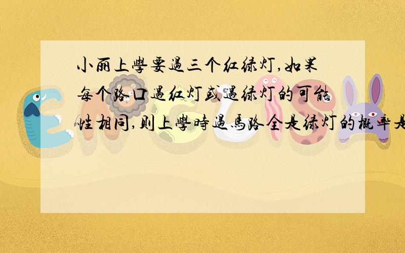 小丽上学要过三个红绿灯,如果每个路口遇红灯或遇绿灯的可能性相同,则上学时过马路全是绿灯的概率是?是1/27吗