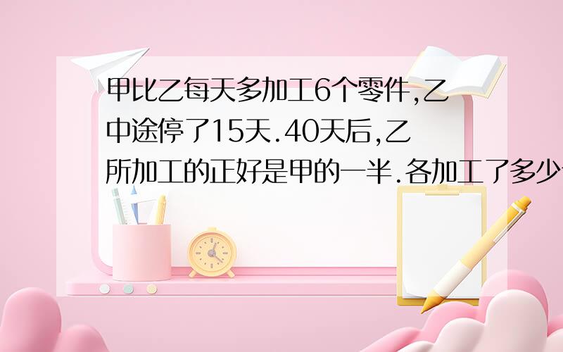 甲比乙每天多加工6个零件,乙中途停了15天.40天后,乙所加工的正好是甲的一半.各加工了多少个?