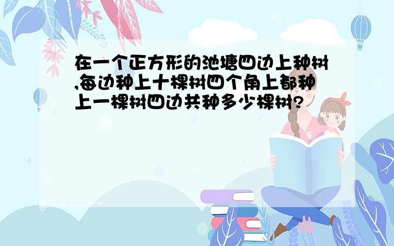 在一个正方形的池塘四边上种树,每边种上十棵树四个角上都种上一棵树四边共种多少棵树?