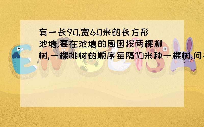 有一长90,宽60米的长方形池塘,要在池塘的周围按两棵柳树,一棵桃树的顺序每隔10米种一棵树,问各需多少树?