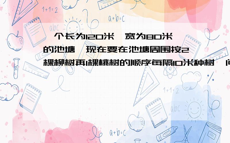 一个长为120米,宽为80米的池塘,现在要在池塘周围按2棵柳树再1棵桃树的顺序每隔10米种树,问各要种多少棵?