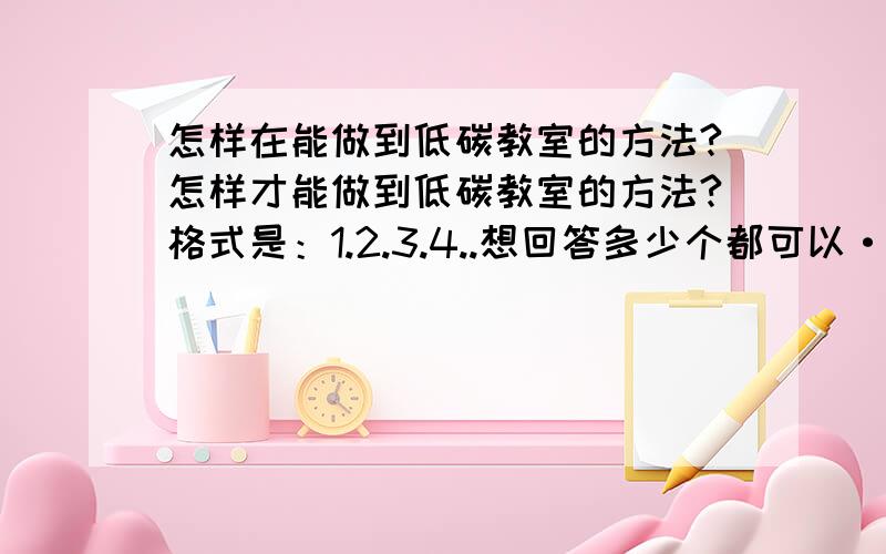 怎样在能做到低碳教室的方法?怎样才能做到低碳教室的方法?格式是：1.2.3.4..想回答多少个都可以··