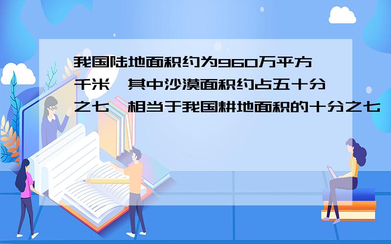 我国陆地面积约为960万平方千米,其中沙漠面积约占五十分之七,相当于我国耕地面积的十分之七,我国耕地面积有多少万平方千米?