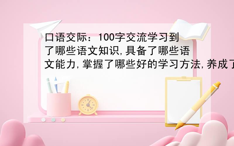 口语交际：100字交流学习到了哪些语文知识,具备了哪些语文能力,掌握了哪些好的学习方法,养成了哪些好的学习习惯;可以说在语文学习过程中,有哪些酸甜苦辣,受到了哪些文学的.文化的.情