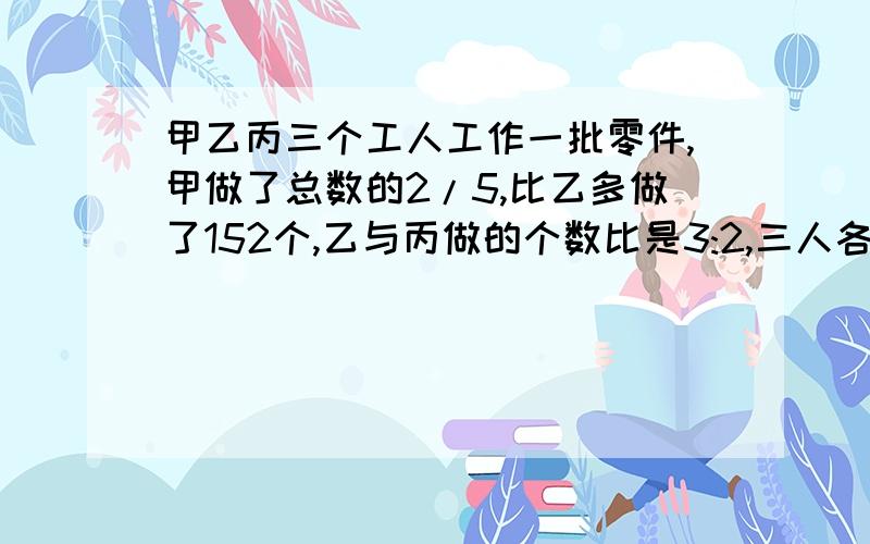 甲乙丙三个工人工作一批零件,甲做了总数的2/5,比乙多做了152个,乙与丙做的个数比是3:2,三人各做几个零