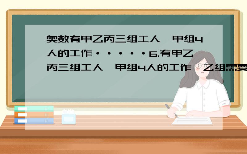 奥数有甲乙丙三组工人,甲组4人的工作·····6.有甲乙丙三组工人,甲组4人的工作,乙组需要5人完成；乙组4人的工作,丙组需要7人完成.一项工程,需甲组13人、乙组12人合作3天完成.如果让丙组