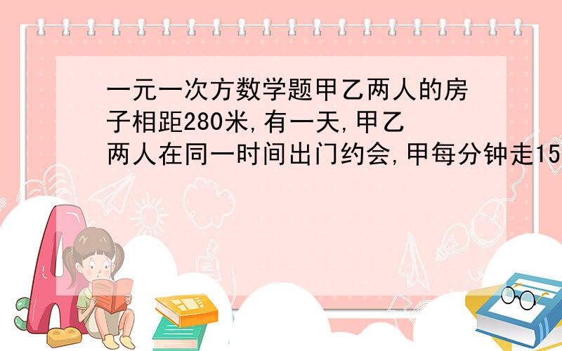 一元一次方数学题甲乙两人的房子相距280米,有一天,甲乙两人在同一时间出门约会,甲每分钟走15米,乙每分钟走13米,甲的狗从甲迈步开始在两人之间来回跑,每分钟跑60米,求到两人相遇时,狗跑