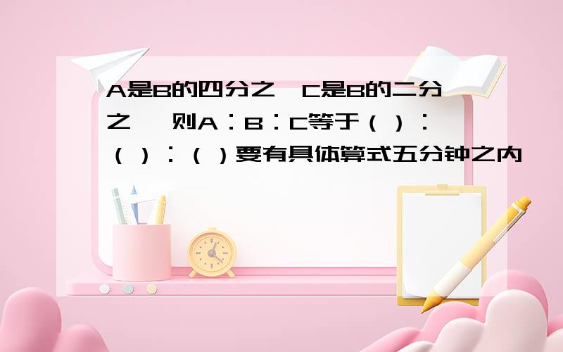 A是B的四分之一C是B的二分之一 则A：B：C等于（）：（）：（）要有具体算式五分钟之内