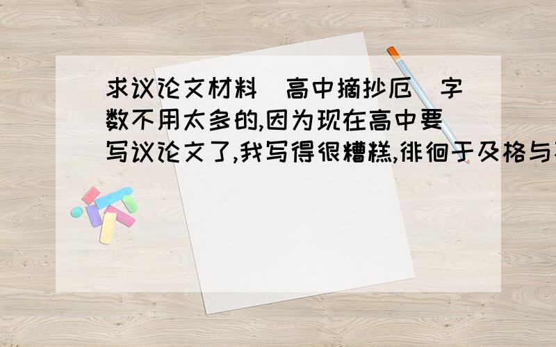 求议论文材料（高中摘抄厄）字数不用太多的,因为现在高中要写议论文了,我写得很糟糕,徘徊于及格与不及格的边缘,所以求些材料或者好段