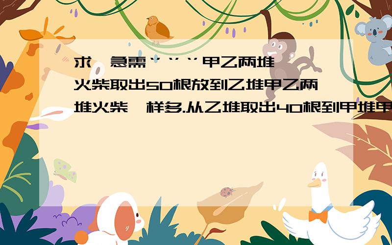 求,急需‘’‘’‘’甲乙两堆火柴取出50根放到乙堆甲乙两堆火柴一样多.从乙堆取出40根到甲堆甲乙两队的比是4：1两堆火柴各几根