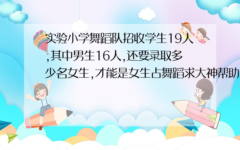 实验小学舞蹈队招收学生19人,其中男生16人,还要录取多少名女生,才能是女生占舞蹈求大神帮助