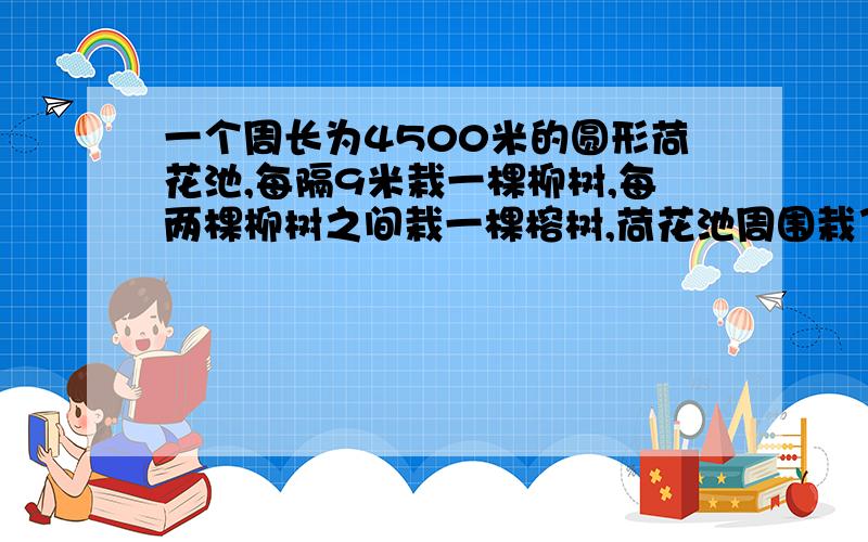 一个周长为4500米的圆形荷花池,每隔9米栽一棵柳树,每两棵柳树之间栽一棵榕树,荷花池周围栽了柳树和榕树各多少棵?要写关系式（例如）4500米——总长9米——间隔求棵树?