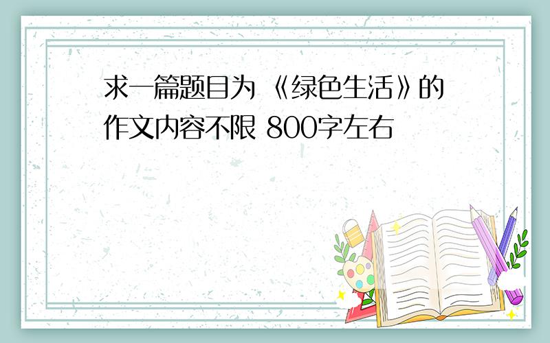 求一篇题目为 《绿色生活》的作文内容不限 800字左右