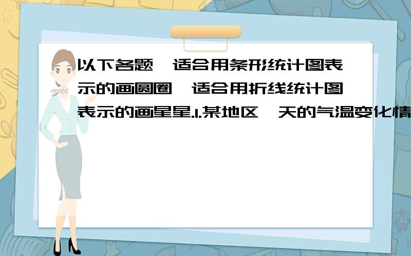 以下各题,适合用条形统计图表示的画圆圈,适合用折线统计图表示的画星星.1.某地区一天的气温变化情况.2.自己每年的身高.3.全国各省的人口数量.4.学校四年级各班的人数.