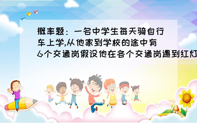 概率题：一名中学生每天骑自行车上学,从他家到学校的途中有6个交通岗假设他在各个交通岗遇到红灯的事件是相互独立的,且概率都是三分之一.求：（1）设E为这学生在首次停车前经过的路