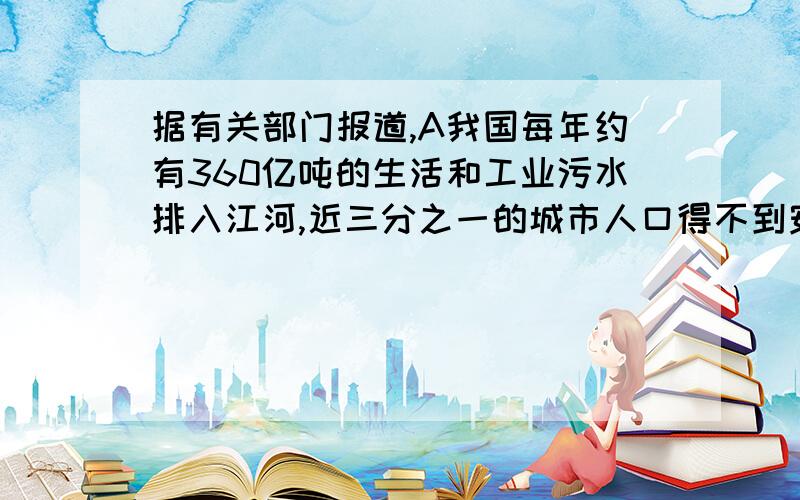 据有关部门报道,A我国每年约有360亿吨的生活和工业污水排入江河,近三分之一的城市人口得不到安全卫生的饮用水.这样,B纯净水公司就很快地迅速发展起来了.但是,经卫生防疫部门检测,纯净