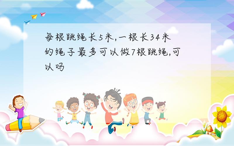 每根跳绳长5米,一根长34米的绳子最多可以做7根跳绳,可以吗