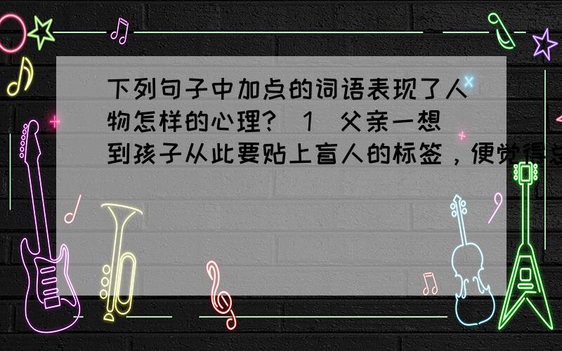 下列句子中加点的词语表现了人物怎样的心理?（1）父亲一想到孩子从此要贴上盲人的标签，便觉得总是倾家荡产也不能放弃。（倾家荡产加点）（2）他抹了一把眼泪，和父亲拉钩说，以后