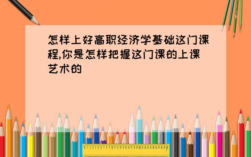 怎样上好高职经济学基础这门课程,你是怎样把握这门课的上课艺术的