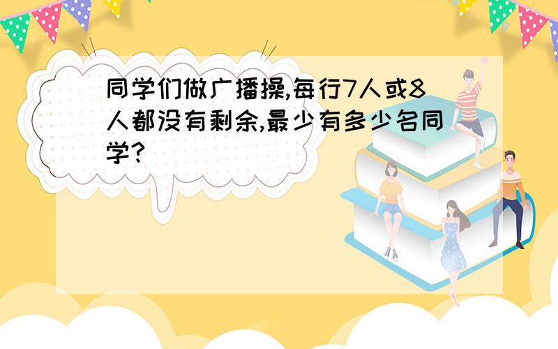 同学们做广播操,每行7人或8人都没有剩余,最少有多少名同学?