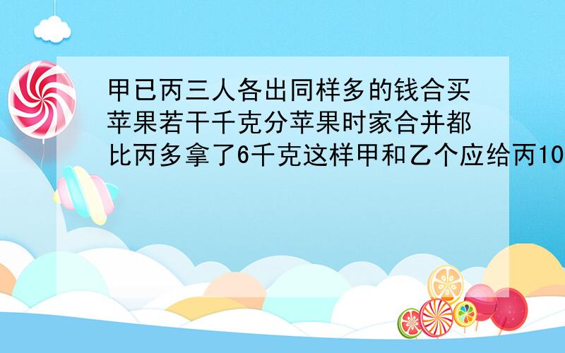 甲已丙三人各出同样多的钱合买苹果若干千克分苹果时家合并都比丙多拿了6千克这样甲和乙个应给丙10元每千克苹果多少钱?