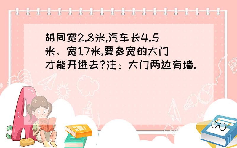 胡同宽2.8米,汽车长4.5米、宽1.7米,要多宽的大门才能开进去?注：大门两边有墙.