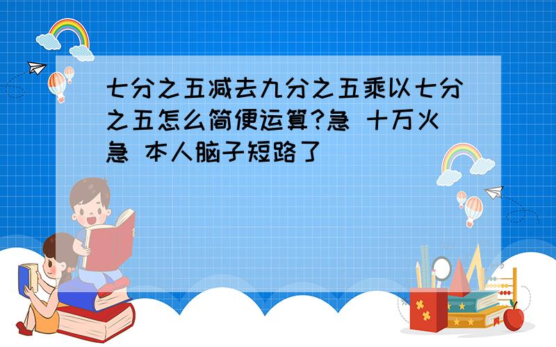 七分之五减去九分之五乘以七分之五怎么简便运算?急 十万火急 本人脑子短路了