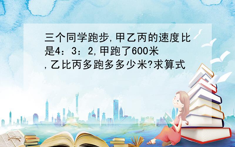 三个同学跑步,甲乙丙的速度比是4：3：2,甲跑了600米,乙比丙多跑多多少米?求算式