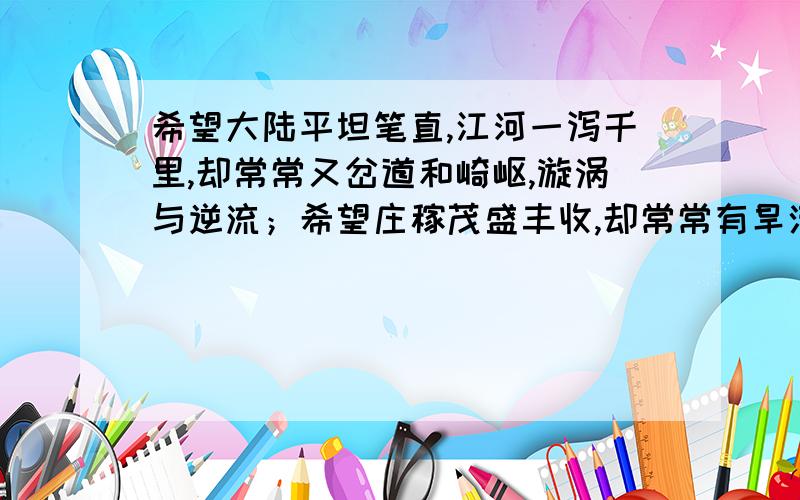 希望大陆平坦笔直,江河一泻千里,却常常又岔道和崎岖,漩涡与逆流；希望庄稼茂盛丰收,却常常有旱涝与虫害；常常有挫折和失败,却希望人生美满幸福,-----事物总是由对立的两个方面组成,希