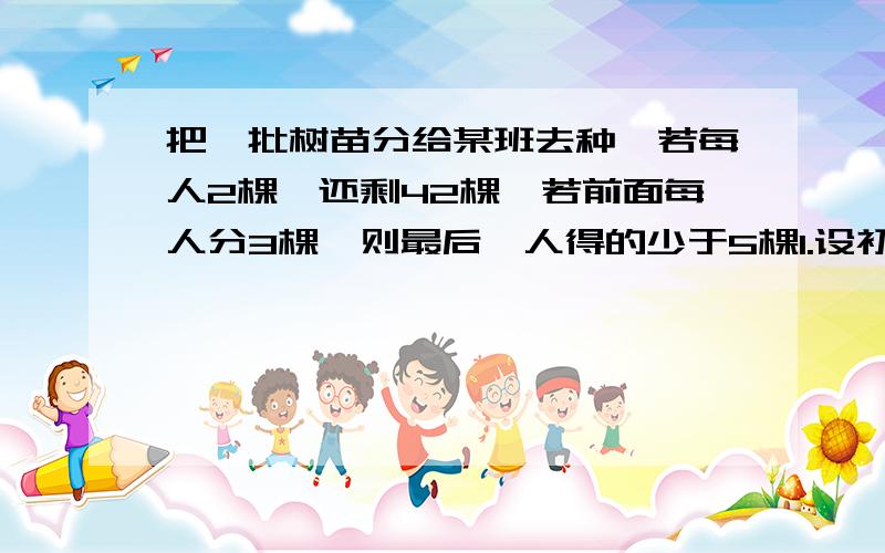 把一批树苗分给某班去种,若每人2棵,还剩42棵,若前面每人分3棵,则最后一人得的少于5棵1.设初三有x名同学,这批树苗有几棵?(含x代数式表示)2.这班至少有几名同学?最多有几名