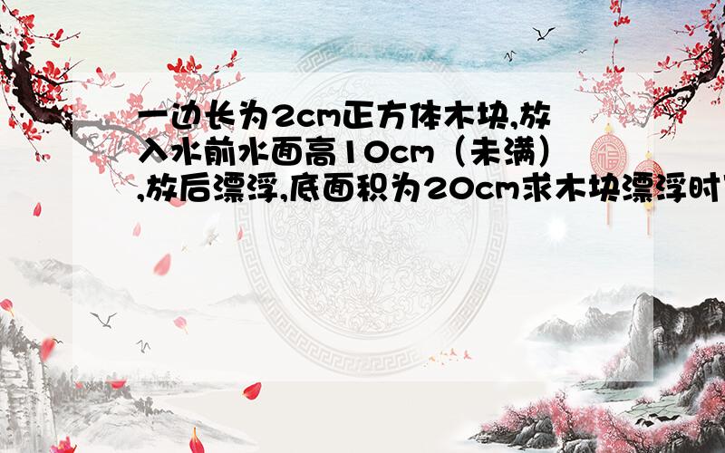 一边长为2cm正方体木块,放入水前水面高10cm（未满）,放后漂浮,底面积为20cm求木块漂浮时下表面所受压强,木块放入水中后对容器底部的压力增大多少,液面升高多少?啊底面积是20平方厘米啦、