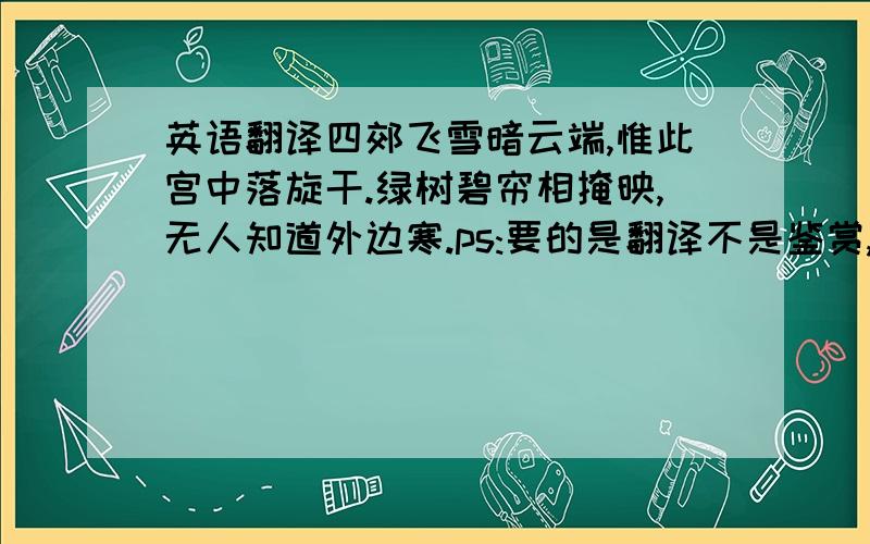 英语翻译四郊飞雪暗云端,惟此宫中落旋干.绿树碧帘相掩映,无人知道外边寒.ps:要的是翻译不是鉴赏,请不要把百度百科上的一大堆话复制黏贴过来!