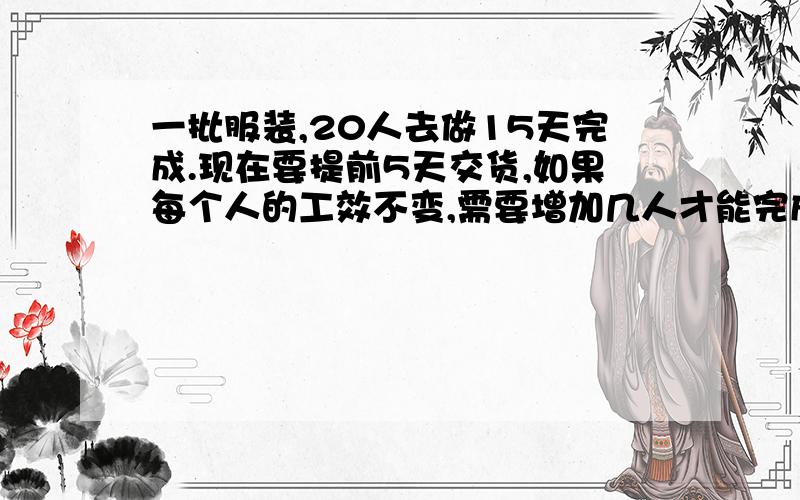 一批服装,20人去做15天完成.现在要提前5天交货,如果每个人的工效不变,需要增加几人才能完成任务?要算式,不要直接的答案要用比例解