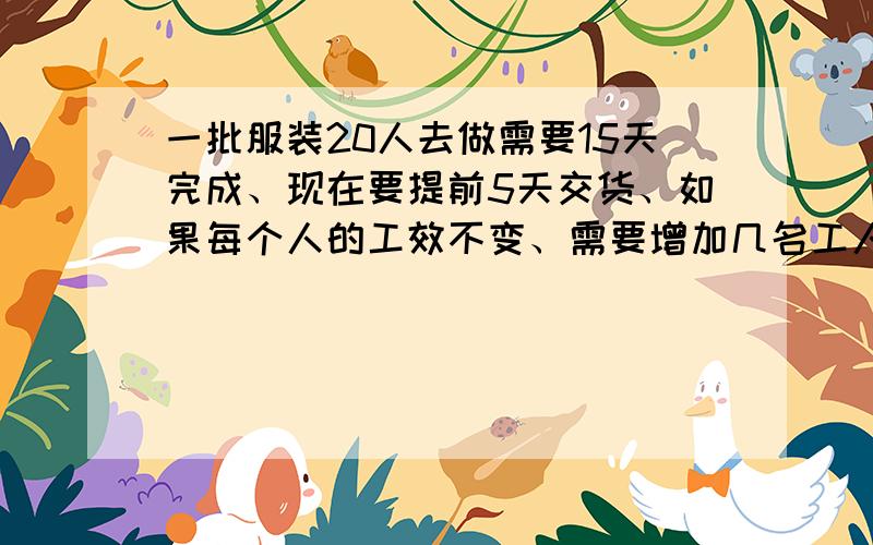 一批服装20人去做需要15天完成、现在要提前5天交货、如果每个人的工效不变、需要增加几名工人才能完成任务