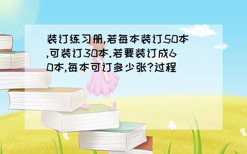 装订练习册,若每本装订50本,可装订30本.若要装订成60本,每本可订多少张?过程